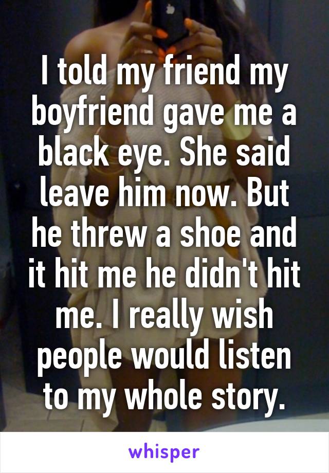 I told my friend my boyfriend gave me a black eye. She said leave him now. But he threw a shoe and it hit me he didn't hit me. I really wish people would listen to my whole story.