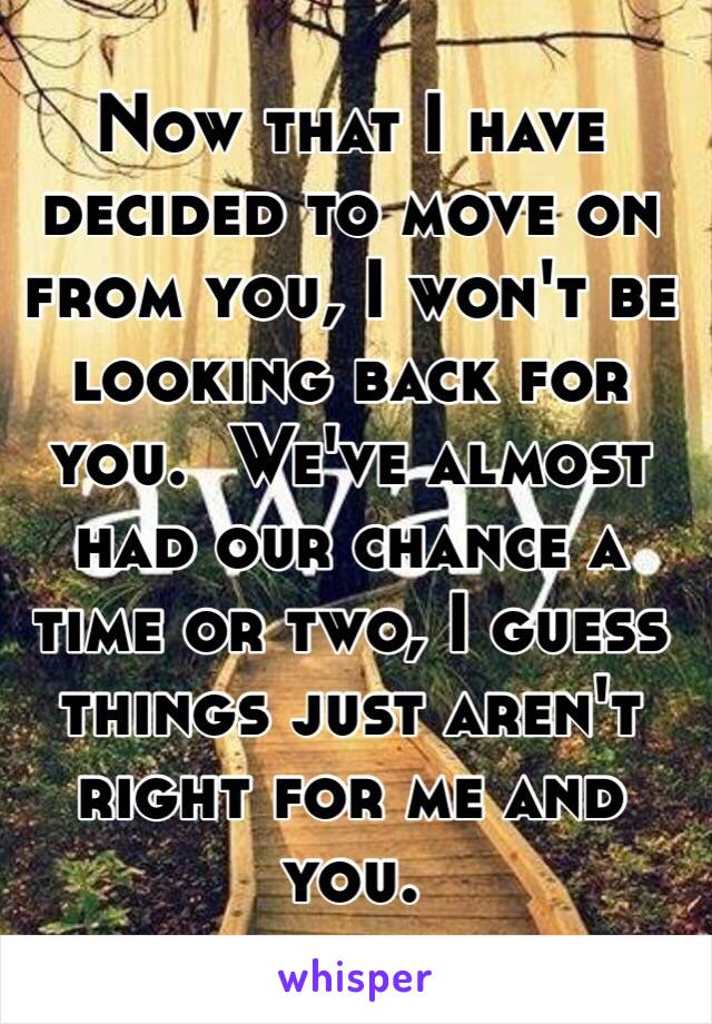 Now that I have decided to move on from you, I won't be looking back for you.  We've almost had our chance a time or two, I guess things just aren't right for me and you.