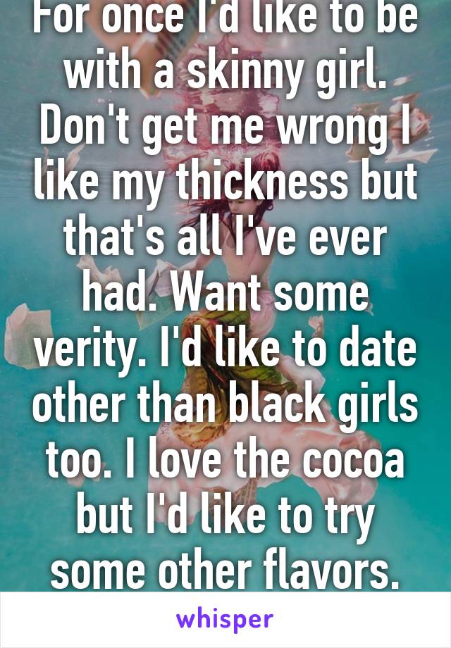 For once I'd like to be with a skinny girl. Don't get me wrong I like my thickness but that's all I've ever had. Want some verity. I'd like to date other than black girls too. I love the cocoa but I'd like to try some other flavors. Sounds shallow idc.