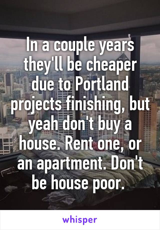 In a couple years they'll be cheaper due to Portland projects finishing, but yeah don't buy a house. Rent one, or an apartment. Don't be house poor. 