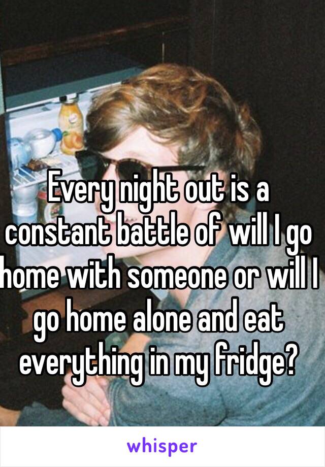 Every night out is a constant battle of will I go home with someone or will I go home alone and eat everything in my fridge?