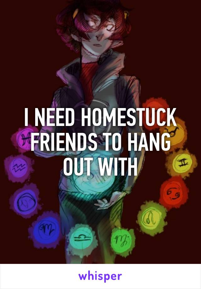 I NEED HOMESTUCK FRIENDS TO HANG OUT WITH