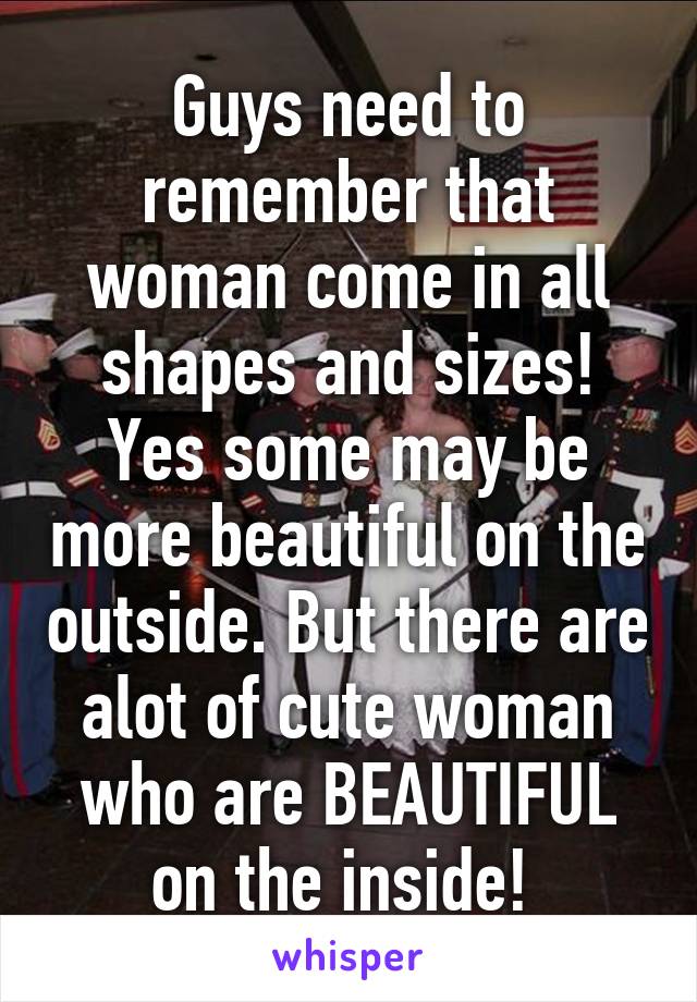 Guys need to remember that woman come in all shapes and sizes! Yes some may be more beautiful on the outside. But there are alot of cute woman who are BEAUTIFUL on the inside! 