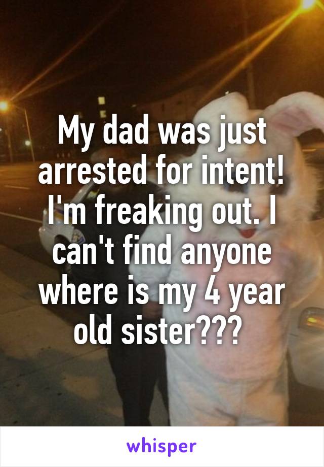 My dad was just arrested for intent! I'm freaking out. I can't find anyone where is my 4 year old sister??? 