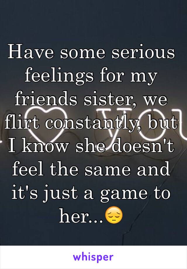 Have some serious feelings for my friends sister, we flirt constantly, but I know she doesn't feel the same and it's just a game to her...😔