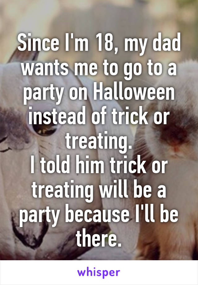 Since I'm 18, my dad wants me to go to a party on Halloween instead of trick or treating.
I told him trick or treating will be a party because I'll be there.