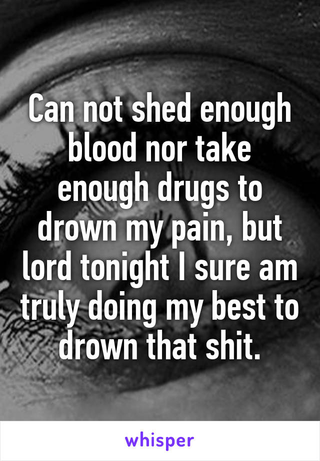 Can not shed enough blood nor take enough drugs to drown my pain, but lord tonight I sure am truly doing my best to drown that shit.