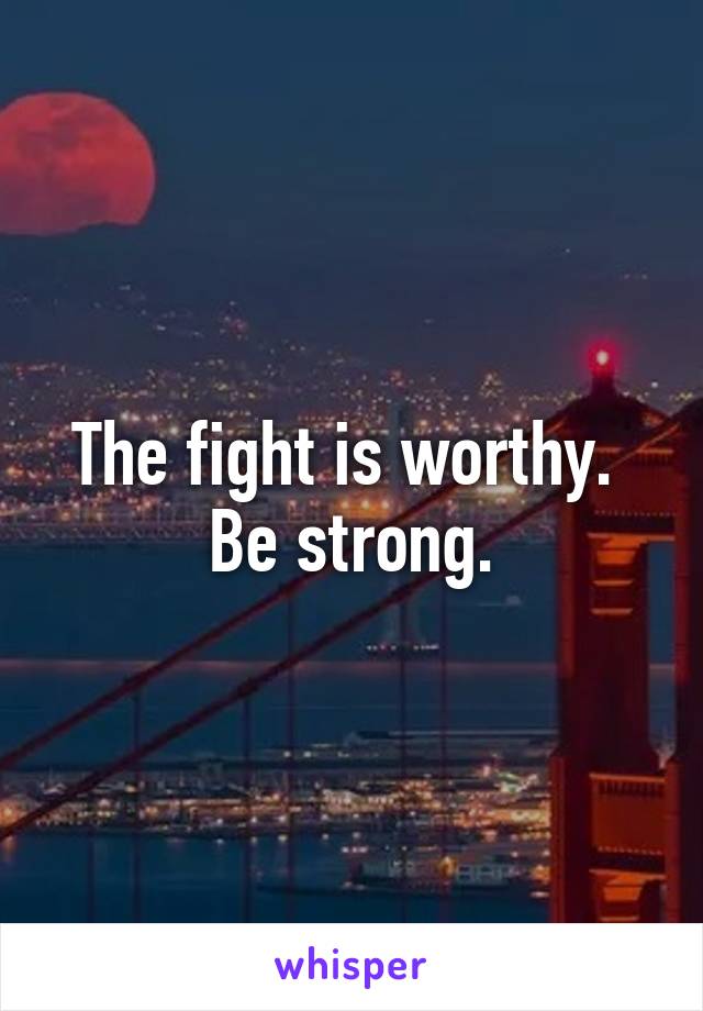 The fight is worthy.  Be strong.