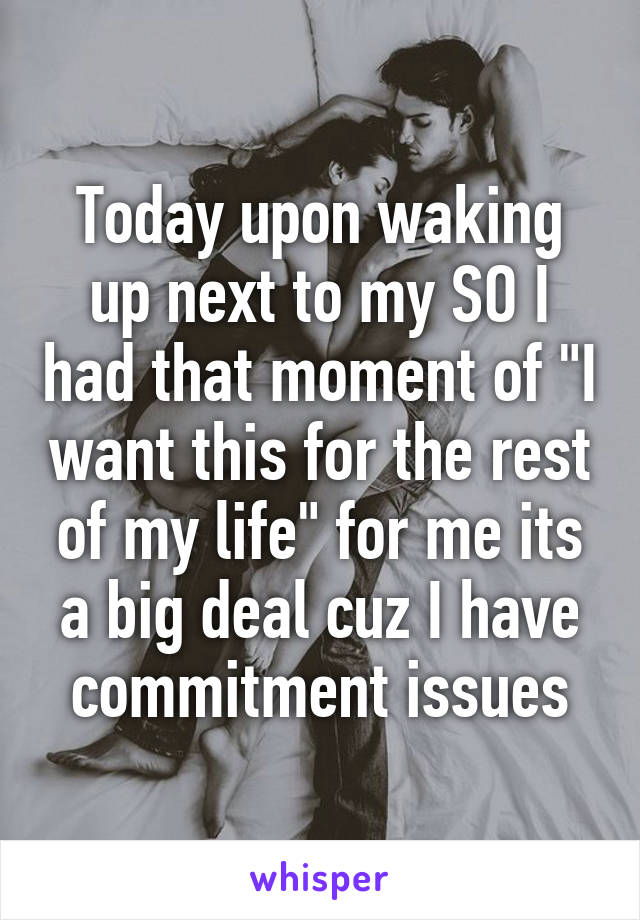 Today upon waking up next to my SO I had that moment of "I want this for the rest of my life" for me its a big deal cuz I have commitment issues