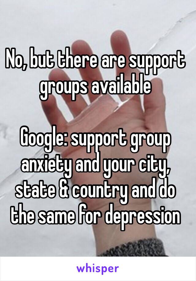 No, but there are support groups available 

Google: support group anxiety and your city, 
state & country and do 
the same for depression 