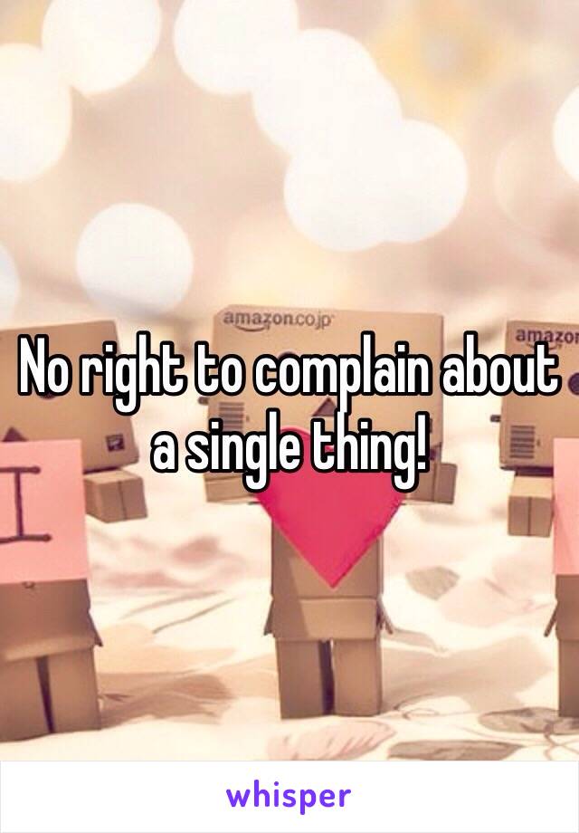 No right to complain about a single thing!