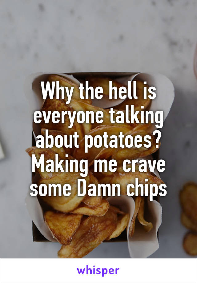 Why the hell is everyone talking about potatoes? Making me crave some Damn chips