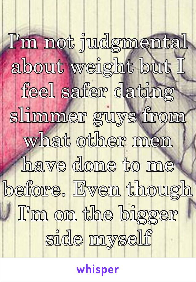 I'm not judgmental about weight but I feel safer dating slimmer guys from what other men have done to me before. Even though I'm on the bigger side myself 
