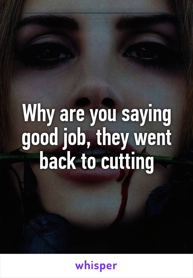 Why are you saying good job, they went back to cutting