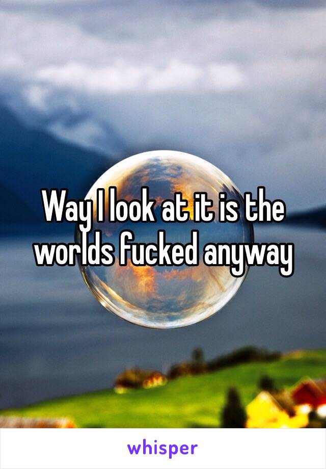 Way I look at it is the worlds fucked anyway 