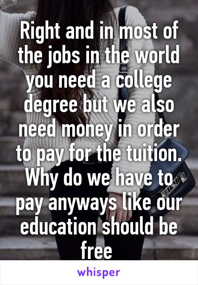 Right and in most of the jobs in the world you need a college degree but we also need money in order to pay for the tuition. Why do we have to pay anyways like our education should be free 