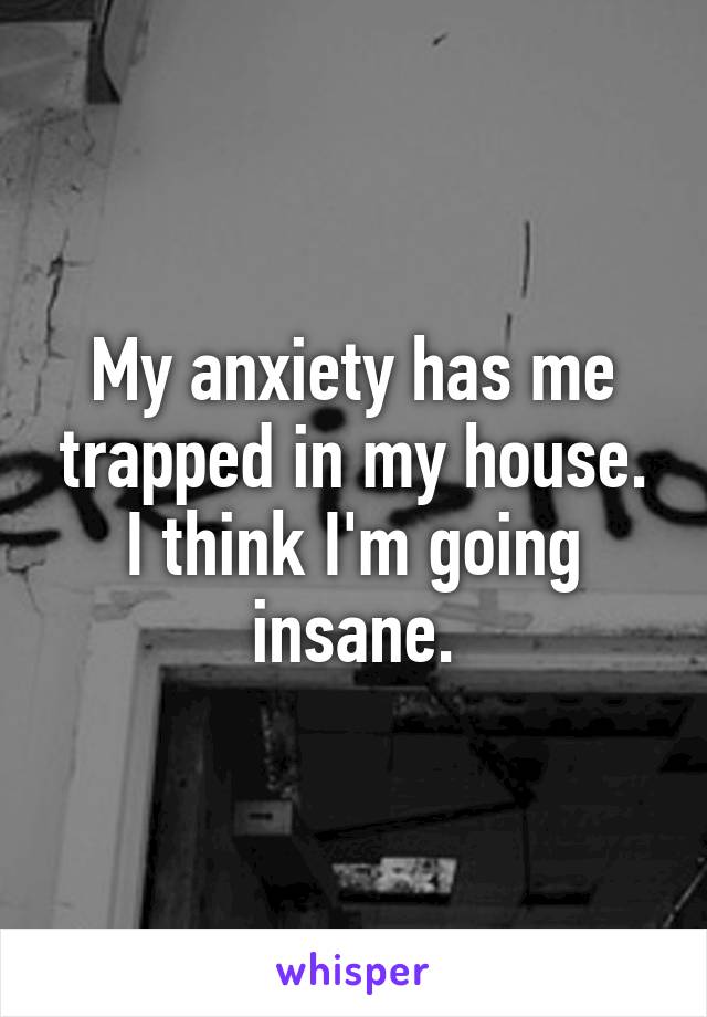 My anxiety has me trapped in my house. I think I'm going insane.