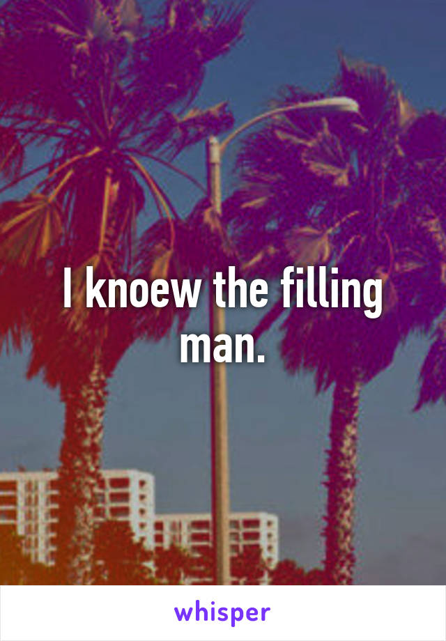 I knoew the filling man.