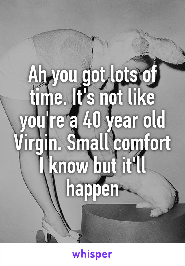 Ah you got lots of time. It's not like you're a 40 year old Virgin. Small comfort I know but it'll happen