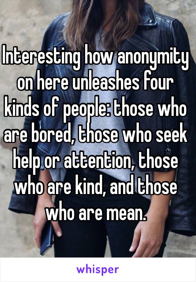 Interesting how anonymity on here unleashes four kinds of people: those who are bored, those who seek help or attention, those who are kind, and those who are mean.