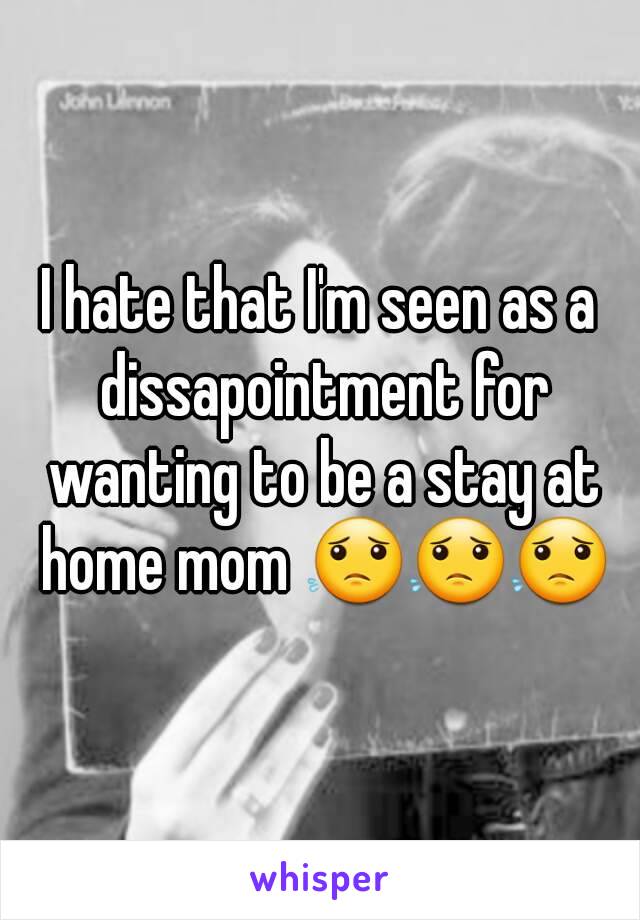 I hate that I'm seen as a dissapointment for wanting to be a stay at home mom 😟😟😟