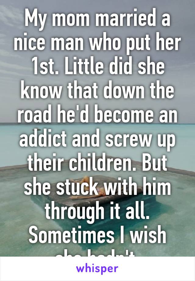 My mom married a nice man who put her 1st. Little did she know that down the road he'd become an addict and screw up their children. But she stuck with him through it all. Sometimes I wish she hadn't.