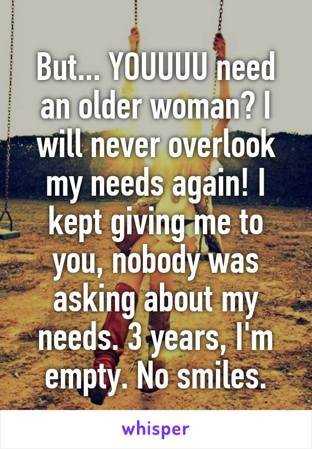 But... YOUUUU need an older woman? I will never overlook my needs again! I kept giving me to you, nobody was asking about my needs. 3 years, I'm empty. No smiles.