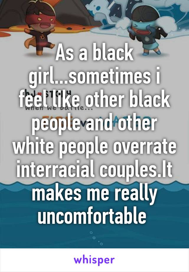 As a black girl...sometimes i feel like other black people and other white people overrate interracial couples.It makes me really uncomfortable 