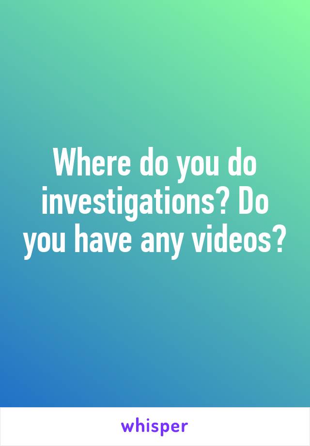 Where do you do investigations? Do you have any videos? 