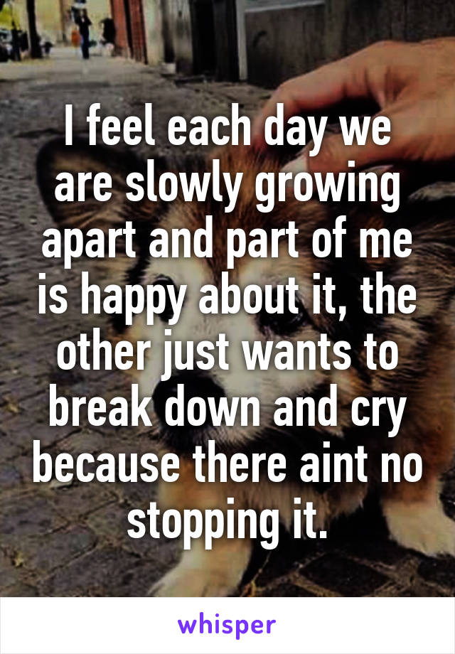 I feel each day we are slowly growing apart and part of me is happy about it, the other just wants to break down and cry because there aint no stopping it.