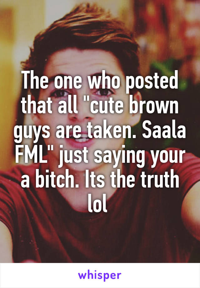 The one who posted that all "cute brown guys are taken. Saala FML" just saying your a bitch. Its the truth lol 