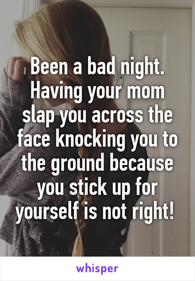 Been a bad night. Having your mom slap you across the face knocking you to the ground because you stick up for yourself is not right! 