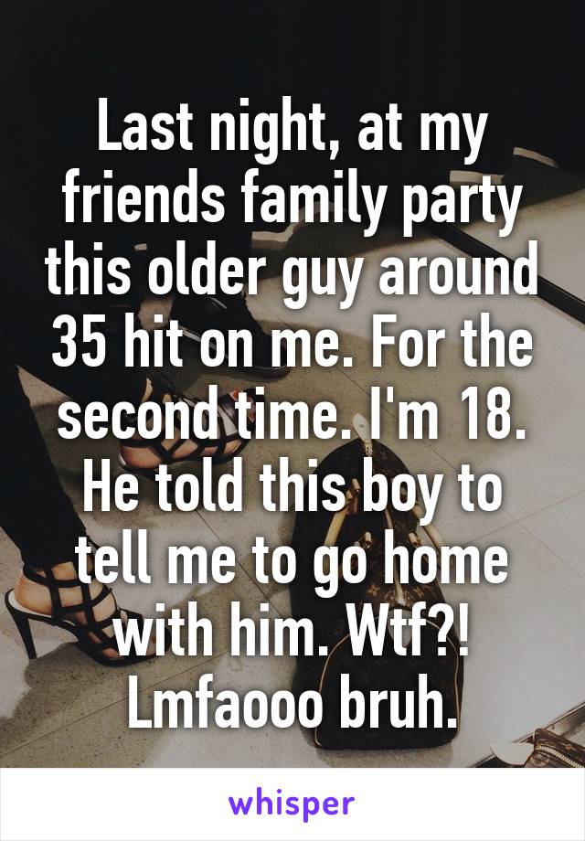 Last night, at my friends family party this older guy around 35 hit on me. For the second time. I'm 18. He told this boy to tell me to go home with him. Wtf?! Lmfaooo bruh.