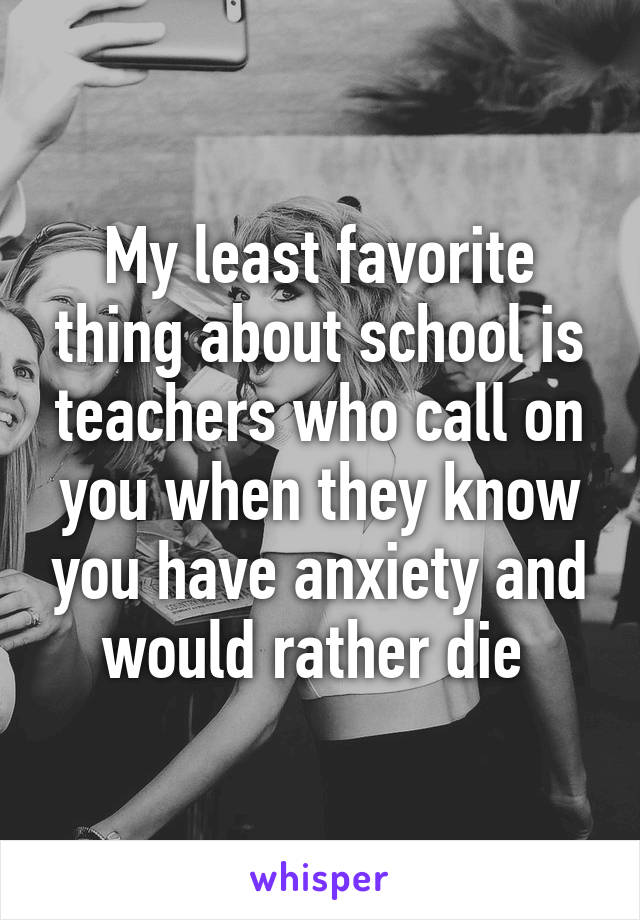 My least favorite thing about school is teachers who call on you when they know you have anxiety and would rather die 