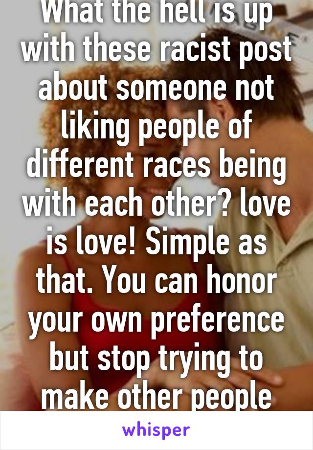 What the hell is up with these racist post about someone not liking people of different races being with each other? love is love! Simple as that. You can honor your own preference but stop trying to make other people feel like shit. 