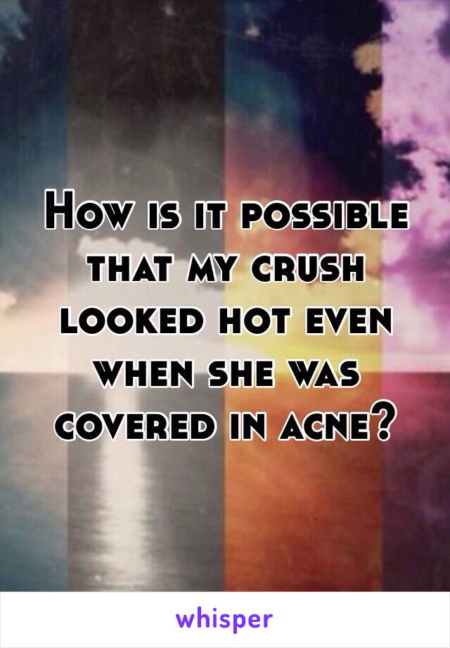 How is it possible that my crush looked hot even when she was covered in acne? 