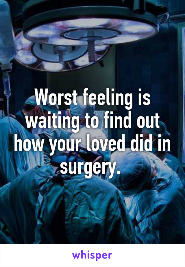 Worst feeling is waiting to find out how your loved did in surgery. 