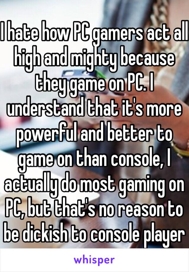 I hate how PC gamers act all high and mighty because they game on PC. I understand that it's more powerful and better to game on than console, I actually do most gaming on PC, but that's no reason to be dickish to console player 