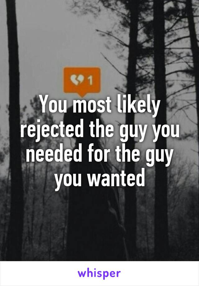 You most likely rejected the guy you needed for the guy you wanted