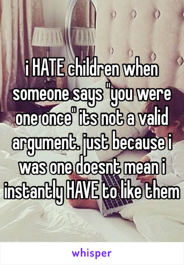 i HATE children when someone says "you were one once" its not a valid argument. just because i was one doesnt mean i instantly HAVE to like them 