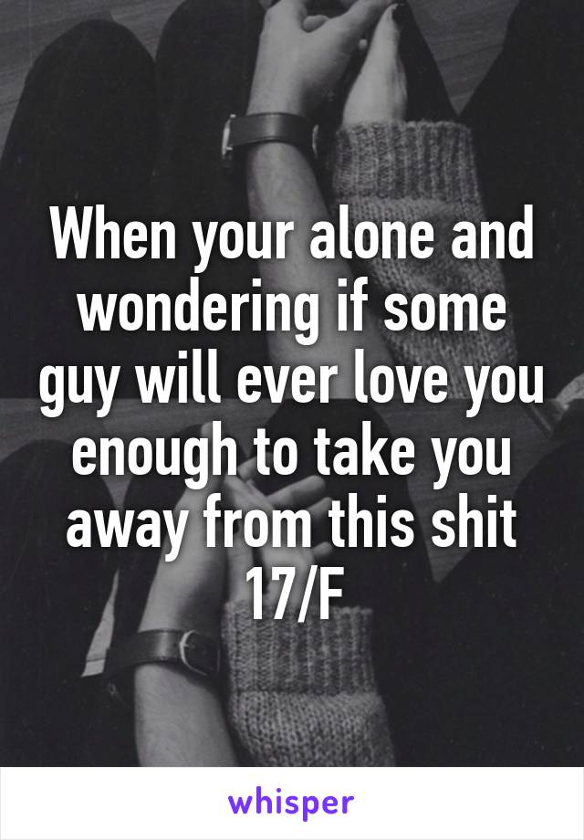 When your alone and wondering if some guy will ever love you enough to take you away from this shit
17/F