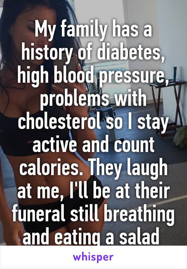 My family has a history of diabetes, high blood pressure, problems with cholesterol so I stay active and count calories. They laugh at me, I'll be at their funeral still breathing and eating a salad 