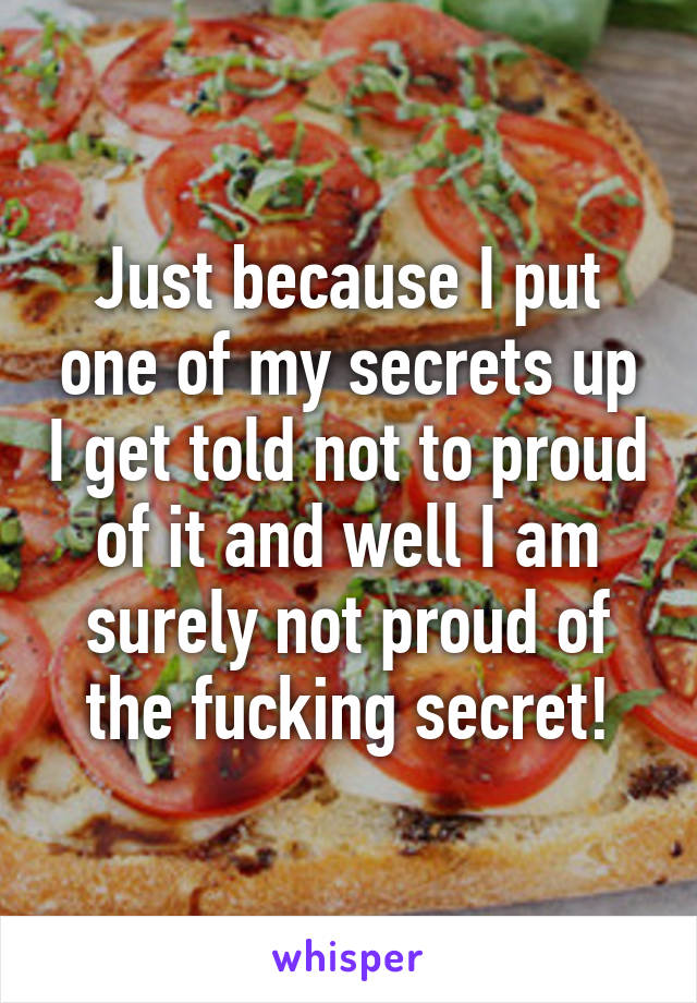 Just because I put one of my secrets up I get told not to proud of it and well I am surely not proud of the fucking secret!