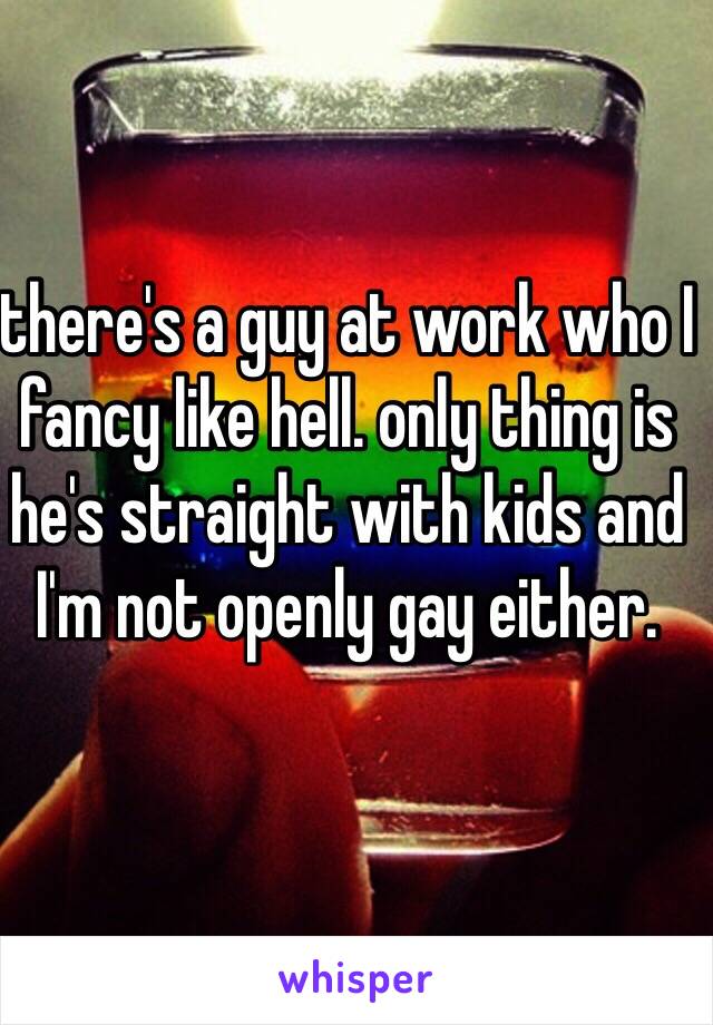 there's a guy at work who I fancy like hell. only thing is he's straight with kids and I'm not openly gay either. 