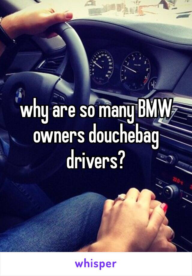 why are so many BMW owners douchebag drivers?