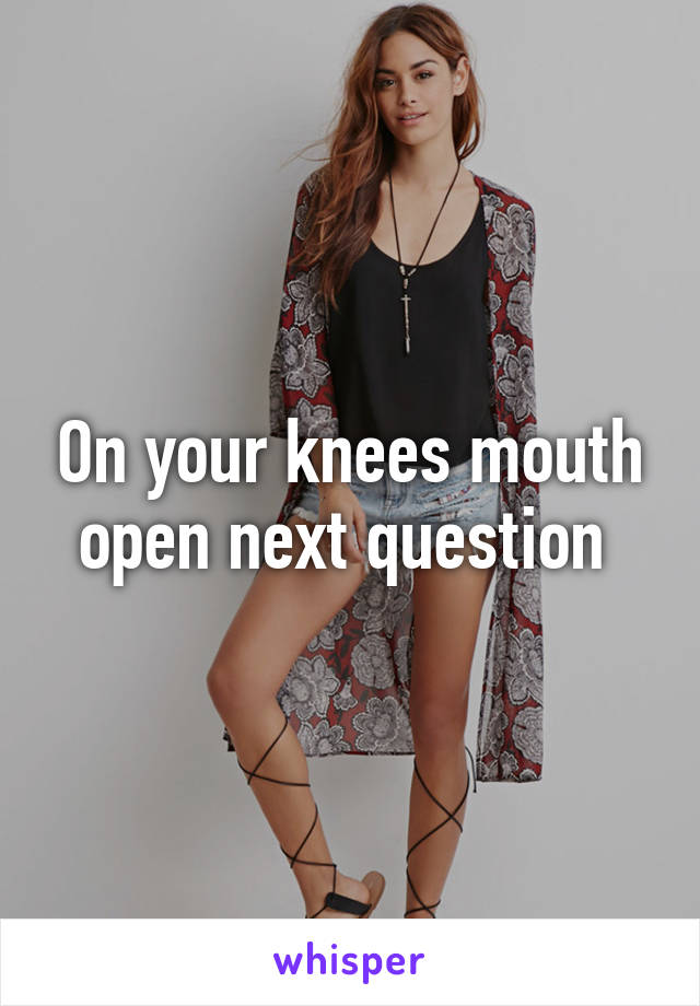 On your knees mouth open next question 