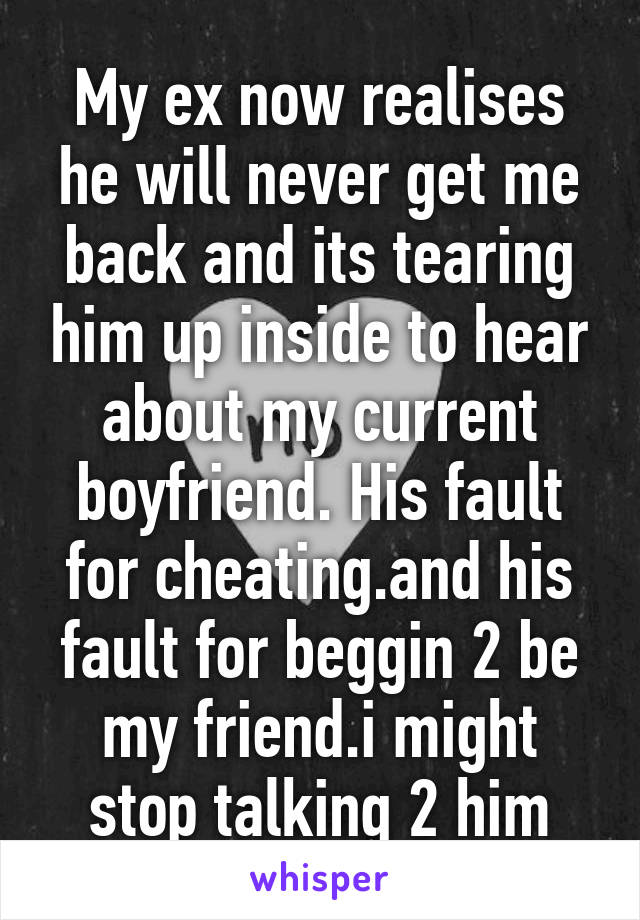 My ex now realises he will never get me back and its tearing him up inside to hear about my current boyfriend. His fault for cheating.and his fault for beggin 2 be my friend.i might stop talking 2 him