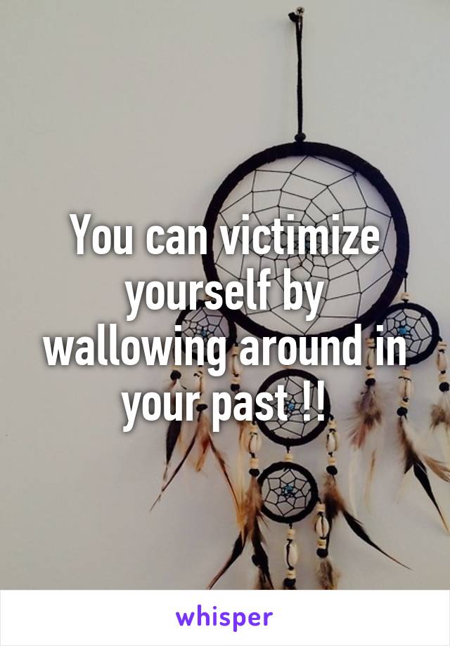 You can victimize yourself by wallowing around in your past !!