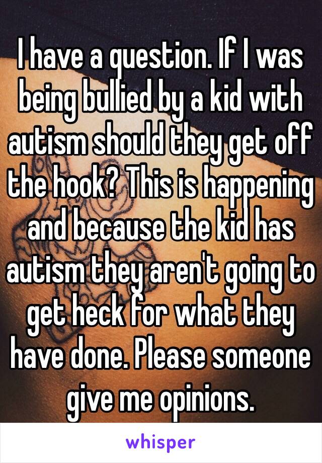 I have a question. If I was being bullied by a kid with autism should they get off the hook? This is happening and because the kid has autism they aren't going to get heck for what they have done. Please someone give me opinions. 