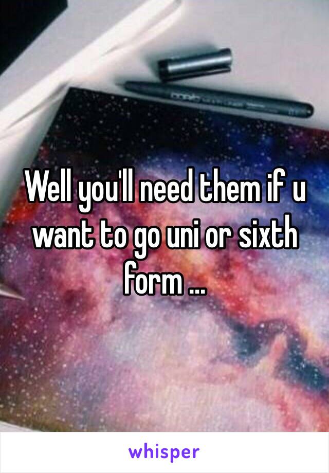 Well you'll need them if u want to go uni or sixth form ...